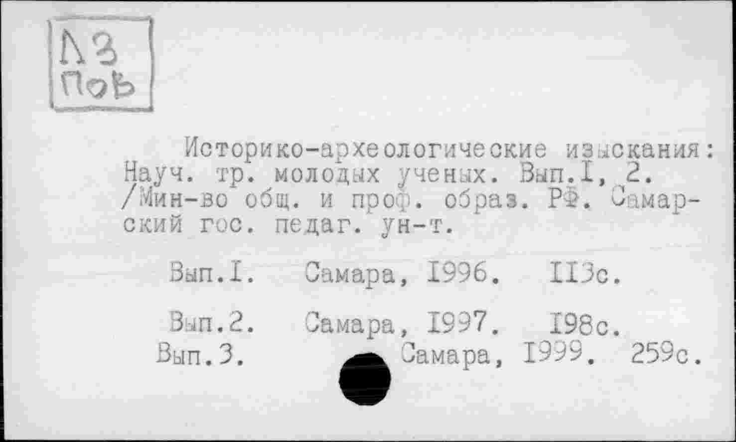 ﻿К 2
ПоЬ
.ни
Историко-археологические изыскания : Науч. тр. молодых ученых. Вып.1,2. /Мин-во общ. и проф. образ. Р>. Самарский гос. педаг. ун-т.
Вып.1.	Самара, 1996.	113с.
Вып.2.	Самара, 1997.	198с.
Вып.З.	Самара, 1999. 259с.